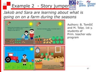 Example 2 - Story jumper
Jakob and Sara are learning about what is
going on on a farm during the seasons
lesson Digital stories 47
Authors: B. Tomšič
and M. Tolar, 1st y.
students of
Prim. teacher edu
program
 