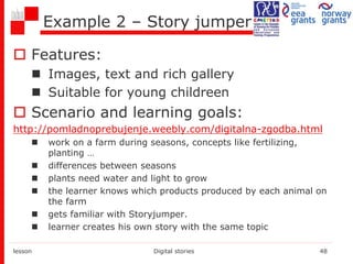 Example 2 – Story jumper
 Features:
 Images, text and rich gallery
 Suitable for young childreen
 Scenario and learning goals:
http://pomladnoprebujenje.weebly.com/digitalna-zgodba.html
 work on a farm during seasons, concepts like fertilizing,
planting …
 differences between seasons
 plants need water and light to grow
 the learner knows which products produced by each animal on
the farm
 gets familiar with Storyjumper.
 learner creates his own story with the same topic
lesson Digital stories 48
 