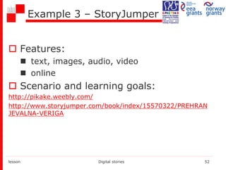 Example 3 – StoryJumper
 Features:
 text, images, audio, video
 online
 Scenario and learning goals:
http://pikake.weebly.com/
http://www.storyjumper.com/book/index/15570322/PREHRAN
JEVALNA-VERIGA
lesson Digital stories 52
 