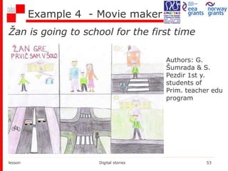 Example 4 - Movie maker
Žan is going to school for the first time
lesson Digital stories 53
Authors: G.
Šumrada & S.
Pezdir 1st y.
students of
Prim. teacher edu
program
 