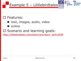 Example 5 – Littlebirdtales
 Features:
 text, images, audio, video
 online
 Scenario and learning goals:
http://littlebirdtales.com/tales/view/story_id/414559
lesson Digital stories 56
 