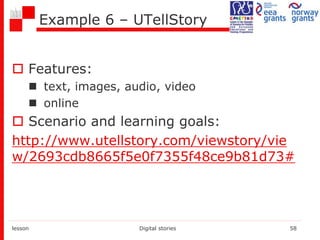 Example 6 – UTellStory
 Features:
 text, images, audio, video
 online
 Scenario and learning goals:
http://www.utellstory.com/viewstory/vie
w/2693cdb8665f5e0f7355f48ce9b81d73#
lesson Digital stories 58
 