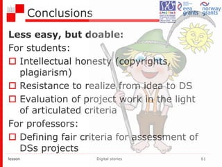 Conclusions
Less easy, but doable:
For students:
 Intellectual honesty (copyrights,
plagiarism)
 Resistance to realize from idea to DS
 Evaluation of project work in the light
of articulated criteria
For professors:
 Defining fair criteria for assessment of
DSs projects
lesson Digital stories 61
 