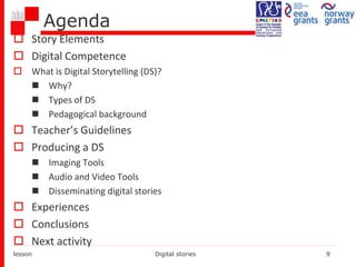 Agenda
 Story Elements
 Digital Competence
 What is Digital Storytelling (DS)?
 Why?
 Types of DS
 Pedagogical background
 Teacher’s Guidelines
 Producing a DS
 Imaging Tools
 Audio and Video Tools
 Disseminating digital stories
 Experiences
 Conclusions
 Next activity
lesson Digital stories 9
 