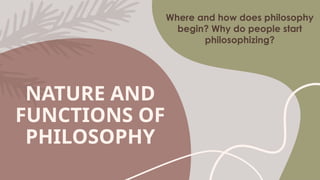 NATURE AND
FUNCTIONS OF
PHILOSOPHY
Where and how does philosophy
begin? Why do people start
philosophizing?
 