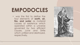 • was the first to define the
four elements of earth, air,
fire, and water as material
causes of existence which
operated within a universe
governed by two efficient
causes, Love and Strife
which unified and destroyed,
respectively.
EMPODOCLES
 