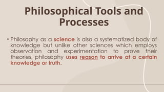 Philosophical Tools and
Processes
• Philosophy as a science is also a systematized body of
knowledge but unlike other sciences which employs
observation and experimentation to prove their
theories, philosophy uses reason to arrive at a certain
knowledge or truth.
 