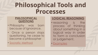PHILOSOPHICAL
QUESTIONS
• Philosophy was born
because of ignorance.
• Once a person stops
questioning, he cease to
become a philosopher
• Socratic Method
LOGICAL REASONING
• reasoning is the
process of thinking
about something in a
logical way in order
to form a conclusion
or judgement.
• Examples
Philosophical Tools and
Processes
 
