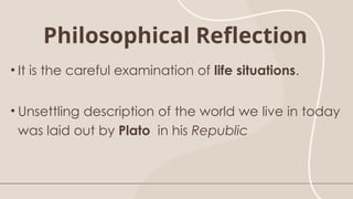 Philosophical Reflection
• It is the careful examination of life situations.
• Unsettling description of the world we live in today
was laid out by Plato in his Republic
 