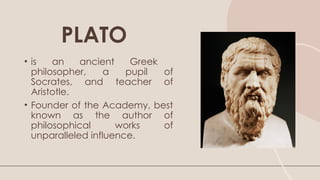 • is an ancient Greek
philosopher, a pupil of
Socrates, and teacher of
Aristotle.
• Founder of the Academy, best
known as the author of
philosophical works of
unparalleled influence.
PLATO
 