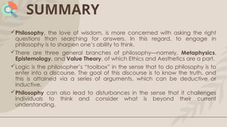 SUMMARY
Philosophy, the love of wisdom, is more concerned with asking the right
questions than searching for answers. In this regard, to engage in
philosophy is to sharpen one’s ability to think.
There are three general branches of philosophy—namely, Metaphysics,
Epistemology, and Value Theory, of which Ethics and Aesthetics are a part.
Logic is the philosopher’s “toolbox” in the sense that to do philosophy is to
enter into a discourse. The goal of this discourse is to know the truth, and
this is attained via a series of arguments, which can be deductive or
inductive.
Philosophy can also lead to disturbances in the sense that it challenges
individuals to think and consider what is beyond their current
understanding.
 