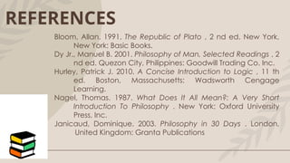 REFERENCES
Bloom, Allan. 1991. The Republic of Plato , 2 nd ed. New York,
New York: Basic Books.
Dy Jr., Manuel B. 2001. Philosophy of Man, Selected Readings , 2
nd ed. Quezon City, Philippines: Goodwill Trading Co. Inc.
Hurley, Patrick J. 2010. A Concise Introduction to Logic , 11 th
ed. Boston, Massachusetts: Wadsworth Cengage
Learning.
Nagel, Thomas. 1987. What Does It All Mean?: A Very Short
Introduction To Philosophy . New York: Oxford University
Press, Inc.
Janicaud, Dominique. 2003. Philosophy in 30 Days . London,
United Kingdom: Granta Publications
 