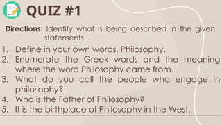 QUIZ #1
Directions: Identify what is being described in the given
statements.
1. Define in your own words, Philosophy.
2. Enumerate the Greek words and the meaning
where the word Philosophy came from.
3. What do you call the people who engage in
philosophy?
4. Who is the Father of Philosophy?
5. It is the birthplace of Philosophy in the West.
 
