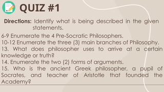 QUIZ #1
Directions: Identify what is being described in the given
statements.
6-9 Enumerate the 4 Pre-Socratic Philosophers.
10-12 Enumerate the three (3) main branches of Philosophy.
13. What does philosopher uses to arrive at a certain
knowledge or truth?
14. Enumerate the two (2) forms of arguments.
15. Who is the ancient Greek philosopher, a pupil of
Socrates, and teacher of Aristotle that founded the
Academy?
 