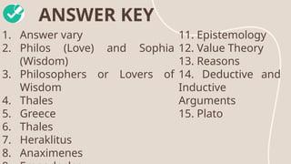 ANSWER KEY
1. Answer vary
2. Philos (Love) and Sophia
(Wisdom)
3. Philosophers or Lovers of
Wisdom
4. Thales
5. Greece
6. Thales
7. Heraklitus
8. Anaximenes
11. Epistemology
12. Value Theory
13. Reasons
14. Deductive and
Inductive
Arguments
15. Plato
 