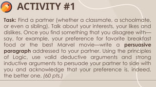 ACTIVITY #1
Task: Find a partner (whether a classmate, a schoolmate,
or even a sibling). Talk about your interests, your likes and
dislikes. Once you find something that you disagree with—
say, for example, your preference for favorite breakfast
food or the best Marvel movie—write a persuasive
paragraph addressed to your partner. Using the principles
of Logic, use valid deductive arguments and strong
inductive arguments to persuade your partner to side with
you and acknowledge that your preference is, indeed,
the better one. (60 pts.)
 