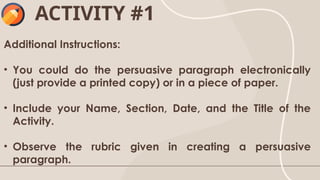 Additional Instructions:
• You could do the persuasive paragraph electronically
(just provide a printed copy) or in a piece of paper.
• Include your Name, Section, Date, and the Title of the
Activity.
• Observe the rubric given in creating a persuasive
paragraph.
ACTIVITY #1
 