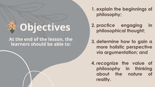 Objectives
1. explain the beginnings of
philosophy;
2. practice engaging in
philosophical thought;
3. determine how to gain a
more holistic perspective
via argumentation; and
4. recognize the value of
philosophy in thinking
about the nature of
reality.
At the end of the lesson, the
learners should be able to:
 