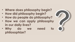 • Where does philosophy begin?
• How did philosophy begin?
• How do people do philosophy?
• How we can apply philosophy
in our daily lives?
• Why do we need to
philosophize?
 