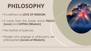 PHILOSOPHY
• It is defined as LOVE OF WISDOM.
• It came from the Greek words PHILOS
(Love) and SOPHIA (Wisdom)
• The Mother of Sciences
• People who engage in philosophy are
philosophers (Lovers of Wisdom).
 