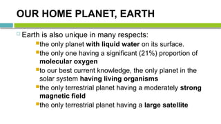 OUR HOME PLANET, EARTH
 Earth is also unique in many respects:
the only planet with liquid water on its surface.
the only one having a significant (21%) proportion of
molecular oxygen
to our best current knowledge, the only planet in the
solar system having living organisms
the only terrestrial planet having a moderately strong
magnetic field
the only terrestrial planet having a large satellite
 