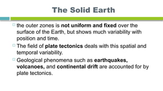 The Solid Earth
 the outer zones is not uniform and fixed over the
surface of the Earth, but shows much variability with
position and time.
 The field of plate tectonics deals with this spatial and
temporal variability.
 Geological phenomena such as earthquakes,
volcanoes, and continental drift are accounted for by
plate tectonics.
 