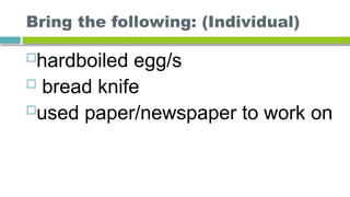 Bring the following: (Individual)
hardboiled egg/s
 bread knife
used paper/newspaper to work on
 