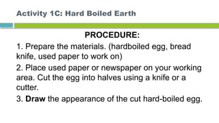 Activity 1C: Hard Boiled Earth
PROCEDURE:
1. Prepare the materials. (hardboiled egg, bread
knife, used paper to work on)
2. Place used paper or newspaper on your working
area. Cut the egg into halves using a knife or a
cutter.
3. Draw the appearance of the cut hard-boiled egg.
 