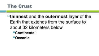 The Crust
thinnest and the outermost layer of the
Earth that extends from the surface to
about 32 kilometers below
Continental
Oceanic
 