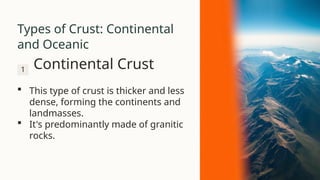 Types of Crust: Continental
and Oceanic
1 Continental Crust
 This type of crust is thicker and less
dense, forming the continents and
landmasses.
 It's predominantly made of granitic
rocks.
 