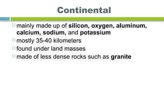 Continental
 mainly made up of silicon, oxygen, aluminum,
calcium, sodium, and potassium
 mostly 35-40 kilometers
 found under land masses
 made of less dense rocks such as granite
 
