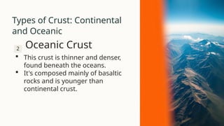 Types of Crust: Continental
and Oceanic
2 Oceanic Crust
 This crust is thinner and denser,
found beneath the oceans.
 It's composed mainly of basaltic
rocks and is younger than
continental crust.
 