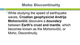 Moho Discontinuity
 While studying the speed of earthquake
waves, Croatian geophysicist Andrija
Mohorovičić discovers a boundary
between Earth's crust and mantle, which
becomes known as the Mohorovičić, or
Moho, Discontinuity.
 