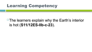 Learning Competency
 The learners explain why the Earth’s interior
is hot (S11/12ES-IIb-c-23).
 