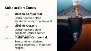 Subduction Zones
1 Oceanic-Continental
Denser oceanic plate
subducts beneath continental
plate.
2 Oceanic-Oceanic
Denser oceanic plate
subducts under another
oceanic plate.
3 Continental-Continental
Two continental plates
collide, resulting in mountain
ranges.
 
