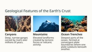 Geological Features of the Earth's Crust
Canyons
Deep, narrow gorges
carved by rivers over
millions of years.
Mountains
Elevated landforms
created by tectonic
forces or volcanic
activity.
Ocean Trenches
Deepest parts of the
ocean, formed at
convergent plate
boundaries where one
plate subducts beneath
another.
 
