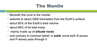 The Mantle
 Beneath the crust is the mantle
 extends to about 2900 kilometers from the Earth’s surface
 about 80% of the Earth’s total volume
 about 68% of its total mass
 mainly made up of silicate rocks
 and contrary to common belief, is solid, since both S-waves
and P-waves pass through it
 