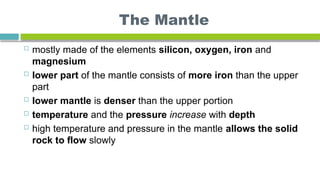 The Mantle
 mostly made of the elements silicon, oxygen, iron and
magnesium
 lower part of the mantle consists of more iron than the upper
part
 lower mantle is denser than the upper portion
 temperature and the pressure increase with depth
 high temperature and pressure in the mantle allows the solid
rock to flow slowly
 