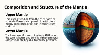 Upper Mantle
This layer, extending from the crust down to
around 410 km, is composed of peridotite, a
dense, dark-colored rock rich in magnesium
and iron.
Lower Mantle
The lower mantle, stretching from 410 km to
the core, is hotter and denser, with the mineral
composition shifting due to intense pressure.
Composition and Structure of the Mantle
 