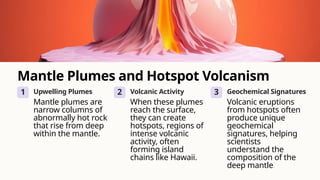 Mantle Plumes and Hotspot Volcanism
1 Upwelling Plumes
Mantle plumes are
narrow columns of
abnormally hot rock
that rise from deep
within the mantle.
2 Volcanic Activity
When these plumes
reach the surface,
they can create
hotspots, regions of
intense volcanic
activity, often
forming island
chains like Hawaii.
3 Geochemical Signatures
Volcanic eruptions
from hotspots often
produce unique
geochemical
signatures, helping
scientists
understand the
composition of the
deep mantle.
 