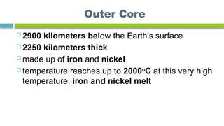 Outer Core
 2900 kilometers below the Earth’s surface
 2250 kilometers thick
 made up of iron and nickel
 temperature reaches up to 2000o
C at this very high
temperature, iron and nickel melt
 