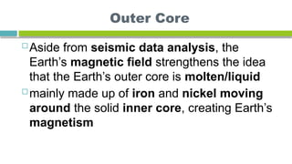 Outer Core
 Aside from seismic data analysis, the
Earth’s magnetic field strengthens the idea
that the Earth’s outer core is molten/liquid
 mainly made up of iron and nickel moving
around the solid inner core, creating Earth’s
magnetism
 