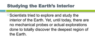 Studying the Earth’s Interior
 Scientists tried to explore and study the
interior of the Earth. Yet, until today, there are
no mechanical probes or actual explorations
done to totally discover the deepest region of
the Earth.
 