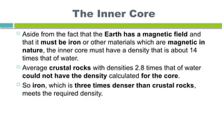 The Inner Core
 Aside from the fact that the Earth has a magnetic field and
that it must be iron or other materials which are magnetic in
nature, the inner core must have a density that is about 14
times that of water.
 Average crustal rocks with densities 2.8 times that of water
could not have the density calculated for the core.
 So iron, which is three times denser than crustal rocks,
meets the required density.
 
