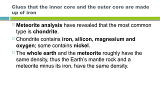 Clues that the inner core and the outer core are made
up of iron
 Meteorite analysis have revealed that the most common
type is chondrite.
 Chondrite contains iron, silicon, magnesium and
oxygen; some contains nickel.
 The whole earth and the meteorite roughly have the
same density, thus the Earth’s mantle rock and a
meteorite minus its iron, have the same density.
 