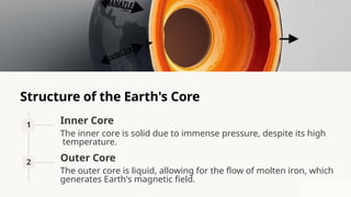 Structure of the Earth's Core
1 Inner Core
The inner core is solid due to immense pressure, despite its high
temperature.
2 Outer Core
The outer core is liquid, allowing for the flow of molten iron, which
generates Earth's magnetic field.
 