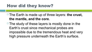 How did they know?
 The Earth is made up of three layers: the crust,
the mantle, and the core.
 The study of these layers is mostly done in the
Earth’s crust since mechanical probes are
impossible due to the tremendous heat and very
high pressure underneath the Earth’s surface.
 