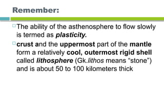 Remember:
 The ability of the asthenosphere to flow slowly
is termed as plasticity.
 crust and the uppermost part of the mantle
form a relatively cool, outermost rigid shell
called lithosphere (Gk.lithos means “stone”)
and is about 50 to 100 kilometers thick
 