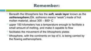 Remember:
 Beneath the lithosphere lies the soft, weak layer known as the
asthenosphere (Gk. asthenes means “weak”) made of hot
molten material, about 300 – 800o
C
 upper 150 kilometers has a temperature enough to facilitate a
small amount of melting, and make it capable to flow
 facilitates the movement of the lithospheric plates
 lithosphere, with the continents on top of it, is being carried by
the flowing asthenosphere.
 