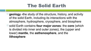 The Solid Earth
 geology -the study of the structure, history, and activity
of the solid Earth, including its interactions with the
atmosphere, hydrosphere, cryosphere, and biosphere
 solid Earth contains four major zones: the core (which
is divided into inner and outer zones), the (upper and
lower) mantle, the asthenosphere, and the
lithosphere
 